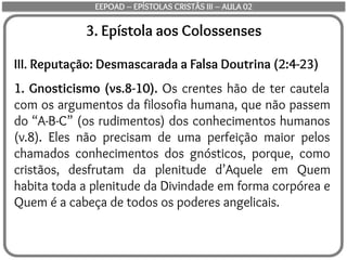 3. Epístola aos Colossenses
III. Reputação: Desmascarada a Falsa Doutrina (2:4-23)
1. Gnosticismo (vs.8-10). Os crentes hão de ter cautela
com os argumentos da filosofia humana, que não passem
do “A-B-C” (os rudimentos) dos conhecimentos humanos
(v.8). Eles não precisam de uma perfeição maior pelos
chamados conhecimentos dos gnósticos, porque, como
cristãos, desfrutam da plenitude d’Aquele em Quem
habita toda a plenitude da Divindade em forma corpórea e
Quem é a cabeça de todos os poderes angelicais.
EEPOAD – EPÍSTOLAS CRISTÃS III – AULA 02
 