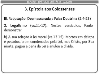 3. Epístola aos Colossenses
III. Reputação: Desmascarada a Falsa Doutrina (2:4-23)
2. Legalismo (vs.11-17). Nestes versículos, Paulo
demonstra:
b) A sua relação à lei moral (vs.13-15). Mortos em delitos
e pecados, eram condenados pela Lei, mas Cristo, por Sua
morte, pagou a pena da Lei e anulou a dívida.
EEPOAD – EPÍSTOLAS CRISTÃS III – AULA 02
 
