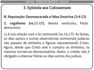 3. Epístola aos Colossenses
III. Reputação: Desmascarada a Falsa Doutrina (2:4-23)
2. Legalismo (vs.11-17). Nestes versículos, Paulo
demonstra:
c) A sua relação com a lei cerimonial (vs.16,17). As festas,
os dias santos e outras observâncias cerimoniais judaicas
não passam de símbolos e figuras representando Cristo.
Agora, desde que Cristo veio e cumpriu os símbolos, os
mesmos tornam-se desnecessários. Assim, o cristão não é
obrigado a observar festas ou dias santos dos judeus.
EEPOAD – EPÍSTOLAS CRISTÃS III – AULA 02
 