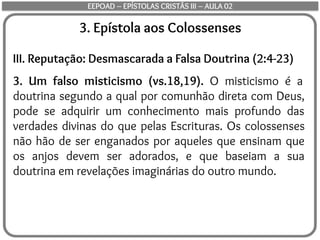 3. Epístola aos Colossenses
III. Reputação: Desmascarada a Falsa Doutrina (2:4-23)
3. Um falso misticismo (vs.18,19). O misticismo é a
doutrina segundo a qual por comunhão direta com Deus,
pode se adquirir um conhecimento mais profundo das
verdades divinas do que pelas Escrituras. Os colossenses
não hão de ser enganados por aqueles que ensinam que
os anjos devem ser adorados, e que baseiam a sua
doutrina em revelações imaginárias do outro mundo.
EEPOAD – EPÍSTOLAS CRISTÃS III – AULA 02
 