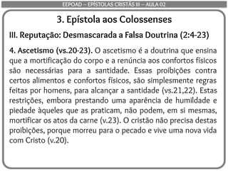 3. Epístola aos Colossenses
III. Reputação: Desmascarada a Falsa Doutrina (2:4-23)
4. Ascetismo (vs.20-23). O ascetismo é a doutrina que ensina
que a mortificação do corpo e a renúncia aos confortos físicos
são necessárias para a santidade. Essas proibições contra
certos alimentos e confortos físicos, são simplesmente regras
feitas por homens, para alcançar a santidade (vs.21,22). Estas
restrições, embora prestando uma aparência de humildade e
piedade àqueles que as praticam, não podem, em si mesmas,
mortificar os atos da carne (v.23). O cristão não precisa destas
proibições, porque morreu para o pecado e vive uma nova vida
com Cristo (v.20).
EEPOAD – EPÍSTOLAS CRISTÃS III – AULA 02
 