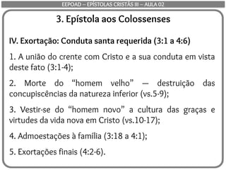 3. Epístola aos Colossenses
IV. Exortação: Conduta santa requerida (3:1 a 4:6)
1. A união do crente com Cristo e a sua conduta em vista
deste fato (3:1-4);
2. Morte do “homem velho” — destruição das
concupiscências da natureza inferior (vs.5-9);
3. Vestir-se do “homem novo” a cultura das graças e
virtudes da vida nova em Cristo (vs.10-17);
4. Admoestações à família (3:18 a 4:1);
5. Exortações finais (4:2-6).
EEPOAD – EPÍSTOLAS CRISTÃS III – AULA 02
 
