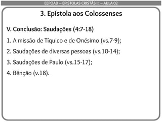 3. Epístola aos Colossenses
V. Conclusão: Saudações (4:7-18)
1. A missão de Tíquico e de Onésimo (vs.7-9);
2. Saudações de diversas pessoas (vs.10-14);
3. Saudações de Paulo (vs.15-17);
4. Bênção (v.18).
EEPOAD – EPÍSTOLAS CRISTÃS III – AULA 02
 