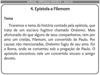 4. Epístola a Filemom
Tema
Tiraremos o tema da história contada pela epístola, que
trata de um escravo fugitivo chamado Onésimo. Mais
afortunado do que alguns de seus companheiros, tem por
amo um cristão, Filemom, um convertido de Paulo. Por
causas não mencionadas, Onésimo fugiu de seu amo. Foi
a Roma, onde se converteu sob a pregação de Paulo. O
apóstolo encontrou nele um convertido sincero e amigo
devoto.
EEPOAD – EPÍSTOLAS CRISTÃS III – AULA 03
 