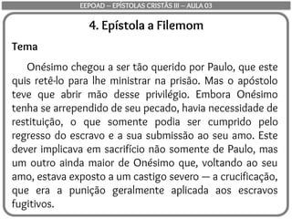 4. Epístola a Filemom
Tema
Onésimo chegou a ser tão querido por Paulo, que este
quis retê-lo para lhe ministrar na prisão. Mas o apóstolo
teve que abrir mão desse privilégio. Embora Onésimo
tenha se arrependido de seu pecado, havia necessidade de
restituição, o que somente podia ser cumprido pelo
regresso do escravo e a sua submissão ao seu amo. Este
dever implicava em sacrifício não somente de Paulo, mas
um outro ainda maior de Onésimo que, voltando ao seu
amo, estava exposto a um castigo severo — a crucificação,
que era a punição geralmente aplicada aos escravos
fugitivos.
EEPOAD – EPÍSTOLAS CRISTÃS III – AULA 03
 