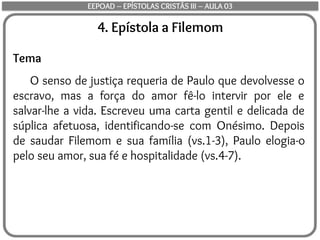 4. Epístola a Filemom
Tema
O senso de justiça requeria de Paulo que devolvesse o
escravo, mas a força do amor fê-lo intervir por ele e
salvar-lhe a vida. Escreveu uma carta gentil e delicada de
súplica afetuosa, identificando-se com Onésimo. Depois
de saudar Filemom e sua família (vs.1-3), Paulo elogia-o
pelo seu amor, sua fé e hospitalidade (vs.4-7).
EEPOAD – EPÍSTOLAS CRISTÃS III – AULA 03
 