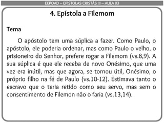 4. Epístola a Filemom
Tema
O apóstolo tem uma súplica a fazer. Como Paulo, o
apóstolo, ele poderia ordenar, mas como Paulo o velho, o
prisioneiro do Senhor, prefere rogar a Filemom (vs.8,9). A
sua súplica é que ele receba de novo Onésimo, que uma
vez era inútil, mas que agora, se tornou útil, Onésimo, o
próprio filho na fé de Paulo (vs.10-12). Estimava tanto o
escravo que o teria retido como seu servo, mas sem o
consentimento de Filemon não o faria (vs.13,14).
EEPOAD – EPÍSTOLAS CRISTÃS III – AULA 03
 