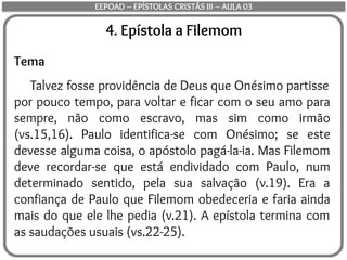 4. Epístola a Filemom
Tema
Talvez fosse providência de Deus que Onésimo partisse
por pouco tempo, para voltar e ficar com o seu amo para
sempre, não como escravo, mas sim como irmão
(vs.15,16). Paulo identifica-se com Onésimo; se este
devesse alguma coisa, o apóstolo pagá-la-ia. Mas Filemom
deve recordar-se que está endividado com Paulo, num
determinado sentido, pela sua salvação (v.19). Era a
confiança de Paulo que Filemom obedeceria e faria ainda
mais do que ele lhe pedia (v.21). A epístola termina com
as saudações usuais (vs.22-25).
EEPOAD – EPÍSTOLAS CRISTÃS III – AULA 03
 