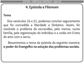 4. Epístola a Filemom
Tema
Dos versículos 16 e 21, podemos concluir seguramente
que foi concedida a liberdade a Onésimo. Assim, foi
resolvido o problema da escravidão, pelo menos, numa
família, pela regeneração do indivíduo e a união em Cristo
do amo com o servo.
Resumiremos o tema da epístola da seguinte maneira:
o poder do Evangelho na solução dos problemas sociais.
EEPOAD – EPÍSTOLAS CRISTÃS III – AULA 03
 