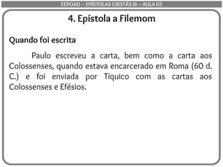4. Epístola a Filemom
Quando foi escrita
Paulo escreveu a carta, bem como a carta aos
Colossenses, quando estava encarcerado em Roma (60 d.
C.) e foi enviada por Tíquico com as cartas aos
Colossenses e Efésios.
EEPOAD – EPÍSTOLAS CRISTÃS III – AULA 03
 