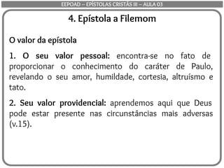 4. Epístola a Filemom
O valor da epístola
1. O seu valor pessoal: encontra-se no fato de
proporcionar o conhecimento do caráter de Paulo,
revelando o seu amor, humildade, cortesia, altruísmo e
tato.
2. Seu valor providencial: aprendemos aqui que Deus
pode estar presente nas circunstâncias mais adversas
(v.15).
EEPOAD – EPÍSTOLAS CRISTÃS III – AULA 03
 