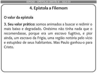4. Epístola a Filemom
O valor da epístola
3. Seu valor prático: somos animados a buscar e redimir o
mais baixo e degradado. Onésimo não tinha nada que o
recomendasse, porque era um escravo fugitivo, e pior
ainda, um escravo da Frigia, uma região notória pelo vício
e estupidez de seus habitantes. Mas Paulo ganhou-o para
Cristo.
EEPOAD – EPÍSTOLAS CRISTÃS III – AULA 03
 