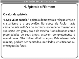 4. Epístola a Filemom
O valor da epístola
4. Seu valor social: A epístola demonstra a relação entre o
cristianismo e a escravidão. Na época de Paulo, havia
cerca de seis milhões de escravos no império romano e a
sua sorte, em geral, era a de miséria. Considerados como
propriedades de seus amos; estavam completamente à
mercê deles. Não tinham direitos legais. Pela ofensa mais
mínima, podiam ser açoitados, mutilados, crucificados ou
entregues às feras.
EEPOAD – EPÍSTOLAS CRISTÃS III – AULA 03
 