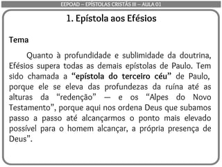 1. Epístola aos Efésios
Tema
Quanto à profundidade e sublimidade da doutrina,
Efésios supera todas as demais epístolas de Paulo. Tem
sido chamada a “epístola do terceiro céu” de Paulo,
porque ele se eleva das profundezas da ruína até as
alturas da “redenção” — e os “Alpes do Novo
Testamento”, porque aqui nos ordena Deus que subamos
passo a passo até alcançarmos o ponto mais elevado
possível para o homem alcançar, a própria presença de
Deus”.
EEPOAD – EPÍSTOLAS CRISTÃS III – AULA 01
 