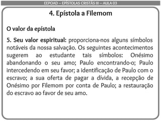 4. Epístola a Filemom
O valor da epístola
5. Seu valor espiritual: proporciona-nos alguns símbolos
notáveis da nossa salvação. Os seguintes acontecimentos
sugerem ao estudante tais símbolos: Onésimo
abandonando o seu amo; Paulo encontrando-o; Paulo
intercedendo em seu favor; a identificação de Paulo com o
escravo; a sua oferta de pagar a dívida, a recepção de
Onésimo por Filemom por conta de Paulo; a restauração
do escravo ao favor de seu amo.
EEPOAD – EPÍSTOLAS CRISTÃS III – AULA 03
 