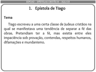 1. Epístola de Tiago
Tema
Tiago escreveu a uma certa classe de Judeus cristãos na
qual se manifestava uma tendência de separar a fé das
obras. Pretendiam ter a fé, mas existia entre eles
impaciência sob provação, contendas, respeitos humanos,
difamações e mundanismo.
EEPOAD – EPÍSTOLAS CRISTÃS III – AULA 03
 