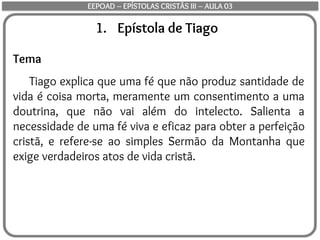 1. Epístola de Tiago
Tema
Tiago explica que uma fé que não produz santidade de
vida é coisa morta, meramente um consentimento a uma
doutrina, que não vai além do intelecto. Salienta a
necessidade de uma fé viva e eficaz para obter a perfeição
cristã, e refere-se ao simples Sermão da Montanha que
exige verdadeiros atos de vida cristã.
EEPOAD – EPÍSTOLAS CRISTÃS III – AULA 03
 