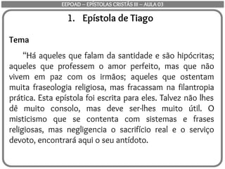 1. Epístola de Tiago
Tema
“Há aqueles que falam da santidade e são hipócritas;
aqueles que professem o amor perfeito, mas que não
vivem em paz com os irmãos; aqueles que ostentam
muita fraseologia religiosa, mas fracassam na filantropia
prática. Esta epístola foi escrita para eles. Talvez não lhes
dê muito consolo, mas deve ser-lhes muito útil. O
misticismo que se contenta com sistemas e frases
religiosas, mas negligencia o sacrifício real e o serviço
devoto, encontrará aqui o seu antídoto.
EEPOAD – EPÍSTOLAS CRISTÃS III – AULA 03
 