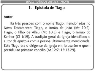 1. Epístola de Tiago
Autor
Há três pessoas com o nome Tiago, mencionadas no
Novo Testamento: Tiago, o irmão de João (Mt 10:2),
Tiago, o filho de Alfeu (Mt 10:3) e Tiago, o irmão do
Senhor (Gl 1:19). A tradição geral da Igreja identificou o
autor da epístola com a pessoa ultimamente mencionada.
Este Tiago era o dirigente da Igreja em Jerusalém e quem
presidiu ao primeiro concílio (At 12:7; 15:13-29).
EEPOAD – EPÍSTOLAS CRISTÃS III – AULA 03
 
