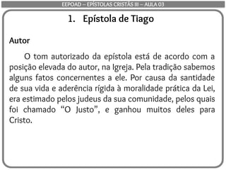 1. Epístola de Tiago
Autor
O tom autorizado da epístola está de acordo com a
posição elevada do autor, na Igreja. Pela tradição sabemos
alguns fatos concernentes a ele. Por causa da santidade
de sua vida e aderência rígida à moralidade prática da Lei,
era estimado pelos judeus da sua comunidade, pelos quais
foi chamado “O Justo”, e ganhou muitos deles para
Cristo.
EEPOAD – EPÍSTOLAS CRISTÃS III – AULA 03
 