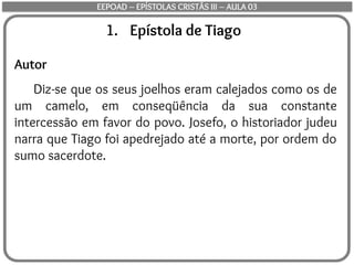 1. Epístola de Tiago
Autor
Diz-se que os seus joelhos eram calejados como os de
um camelo, em conseqüência da sua constante
intercessão em favor do povo. Josefo, o historiador judeu
narra que Tiago foi apedrejado até a morte, por ordem do
sumo sacerdote.
EEPOAD – EPÍSTOLAS CRISTÃS III – AULA 03
 