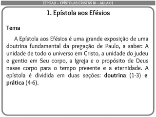 1. Epístola aos Efésios
Tema
A Epístola aos Efésios é uma grande exposição de uma
doutrina fundamental da pregação de Paulo, a saber: A
unidade de todo o universo em Cristo, a unidade do judeu
e gentio em Seu corpo, a Igreja e o propósito de Deus
nesse corpo para o tempo presente e a eternidade. A
epístola é dividida em duas seções: doutrina (1-3) e
prática (4-6).
EEPOAD – EPÍSTOLAS CRISTÃS III – AULA 01
 
