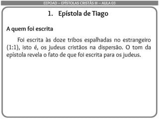 1. Epístola de Tiago
A quem foi escrita
Foi escrita às doze tribos espalhadas no estrangeiro
(1:1), isto é, os judeus cristãos na dispersão. O tom da
epístola revela o fato de que foi escrita para os judeus.
EEPOAD – EPÍSTOLAS CRISTÃS III – AULA 03
 