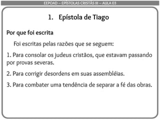 1. Epístola de Tiago
Por que foi escrita
Foi escritas pelas razões que se seguem:
1. Para consolar os judeus cristãos, que estavam passando
por provas severas.
2. Para corrigir desordens em suas assembléias.
3. Para combater uma tendência de separar a fé das obras.
EEPOAD – EPÍSTOLAS CRISTÃS III – AULA 03
 