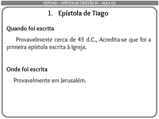 1. Epístola de Tiago
Quando foi escrita
Provavelmente cerca de 45 d.C., Acredita-se que foi a
primeira epístola escrita à Igreja.
Onde foi escrita
Provavelmente em Jerusalém.
EEPOAD – EPÍSTOLAS CRISTÃS III – AULA 03
 