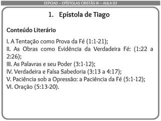 1. Epístola de Tiago
Conteúdo Literário
I. A Tentação como Prova da Fé (1:1-21);
II. As Obras como Evidência da Verdadeira Fé: (1:22 a
2:26);
III. As Palavras e seu Poder (3:1-12);
IV. Verdadeira e Falsa Sabedoria (3:13 a 4:17);
V. Paciência sob a Opressão: a Paciência da Fé (5:1-12);
VI. Oração (5:13-20).
EEPOAD – EPÍSTOLAS CRISTÃS III – AULA 03
 