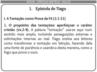 1. Epístola de Tiago
I. A Tentação como Prova da Fé (1:1-21)
1. O propósito das tentações: aperfeiçoar o caráter
cristão (vs.2-4). A palavra “tentação” usa-se aqui num
sentido mais amplo, incluindo perseguições externas e
solicitações internas ao mal. Tiago ensina aos leitores
como transformar a tentação em bênção, fazendo dela
uma fonte de paciência e usando-a desta maneira, como o
fogo que prova o ouro.
EEPOAD – EPÍSTOLAS CRISTÃS III – AULA 03
 