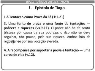 1. Epístola de Tiago
I. A Tentação como Prova da Fé (1:1-21)
3. Uma fonte de prova e uma fonte de tentações —
pobreza e riquezas (vs.9-11). O pobre não há de sentir
tristeza por causa da sua pobreza; o rico não se deve
orgulhar, tão pouco, pela sua riqueza. Ambos hão de
regozijar-se por sua vocação elevada.
4. A recompensa por suportar a prova e tentação — uma
coroa de vida (v.12).
EEPOAD – EPÍSTOLAS CRISTÃS III – AULA 03
 