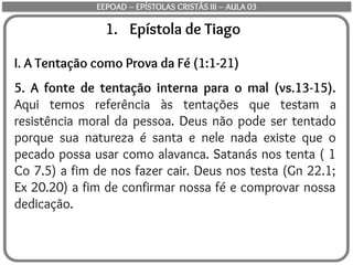 1. Epístola de Tiago
I. A Tentação como Prova da Fé (1:1-21)
5. A fonte de tentação interna para o mal (vs.13-15).
Aqui temos referência às tentações que testam a
resistência moral da pessoa. Deus não pode ser tentado
porque sua natureza é santa e nele nada existe que o
pecado possa usar como alavanca. Satanás nos tenta ( 1
Co 7.5) a fim de nos fazer cair. Deus nos testa (Gn 22.1;
Ex 20.20) a fim de confirmar nossa fé e comprovar nossa
dedicação.
EEPOAD – EPÍSTOLAS CRISTÃS III – AULA 03
 