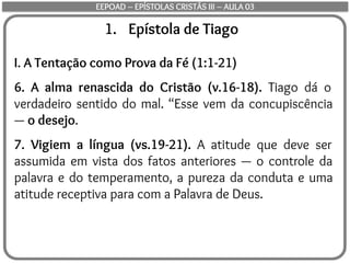 1. Epístola de Tiago
I. A Tentação como Prova da Fé (1:1-21)
6. A alma renascida do Cristão (v.16-18). Tiago dá o
verdadeiro sentido do mal. “Esse vem da concupiscência
— o desejo.
7. Vigiem a língua (vs.19-21). A atitude que deve ser
assumida em vista dos fatos anteriores — o controle da
palavra e do temperamento, a pureza da conduta e uma
atitude receptiva para com a Palavra de Deus.
EEPOAD – EPÍSTOLAS CRISTÃS III – AULA 03
 