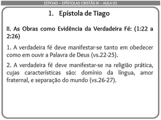 1. Epístola de Tiago
II. As Obras como Evidência da Verdadeira Fé: (1:22 a
2:26)
1. A verdadeira fé deve manifestar-se tanto em obedecer
como em ouvir a Palavra de Deus (vs.22-25).
2. A verdadeira fé deve manifestar-se na religião prática,
cujas características são: domínio da língua, amor
fraternal, e separação do mundo (vs.26-27).
EEPOAD – EPÍSTOLAS CRISTÃS III – AULA 03
 