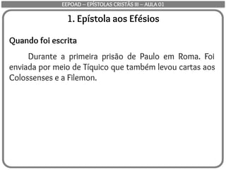 1. Epístola aos Efésios
Quando foi escrita
Durante a primeira prisão de Paulo em Roma. Foi
enviada por meio de Tíquico que também levou cartas aos
Colossenses e a Filemon.
EEPOAD – EPÍSTOLAS CRISTÃS III – AULA 01
 