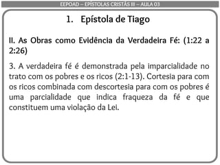 1. Epístola de Tiago
II. As Obras como Evidência da Verdadeira Fé: (1:22 a
2:26)
3. A verdadeira fé é demonstrada pela imparcialidade no
trato com os pobres e os ricos (2:1-13). Cortesia para com
os ricos combinada com descortesia para com os pobres é
uma parcialidade que indica fraqueza da fé e que
constituem uma violação da Lei.
EEPOAD – EPÍSTOLAS CRISTÃS III – AULA 03
 