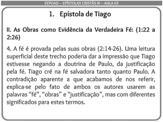 1. Epístola de Tiago
II. As Obras como Evidência da Verdadeira Fé: (1:22 a
2:26)
4. A fé é provada pelas suas obras (2:14-26). Uma leitura
superficial deste trecho poderia dar a impressão que Tiago
estivesse negando a doutrina de Paulo, da justificação
pela fé. Tiago crê na fé salvadora tanto quanto Paulo. A
contradição aparente a que acabamos de nos referir,
explica-se pelo fato de ambos os autores usarem as
palavras “fé”, “obras” e “justificação”, mas com diferentes
significados para estes termos.
EEPOAD – EPÍSTOLAS CRISTÃS III – AULA 03
 