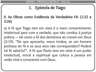 1. Epístola de Tiago
II. As Obras como Evidência da Verdadeira Fé: (1:22 a
2:26)
a) A fé que Tiago tem em vista é o mero consentimento
intelectual para com a verdade, que não conduz à justiça
prática — tal como a fé dos demônios ao crerem em Deus
(2:19). “De que aproveita, meus irmãos, se um homem
professa ter fé e os seus atos não correspondem? Poderá
tal fé salvá-lo?”. A fé que Paulo tem em vista é um poder
intelectual, moral e espiritual que coloca a pessoa em
união vital e consciente com Deus.
EEPOAD – EPÍSTOLAS CRISTÃS III – AULA 03
 