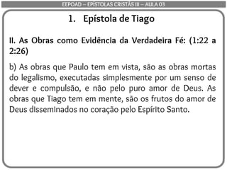 1. Epístola de Tiago
II. As Obras como Evidência da Verdadeira Fé: (1:22 a
2:26)
b) As obras que Paulo tem em vista, são as obras mortas
do legalismo, executadas simplesmente por um senso de
dever e compulsão, e não pelo puro amor de Deus. As
obras que Tiago tem em mente, são os frutos do amor de
Deus disseminados no coração pelo Espírito Santo.
EEPOAD – EPÍSTOLAS CRISTÃS III – AULA 03
 