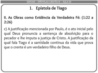 1. Epístola de Tiago
II. As Obras como Evidência da Verdadeira Fé: (1:22 a
2:26)
c) A justificação mencionada por Paulo, é o ato inicial pelo
qual Deus pronuncia a sentença de absolvição para o
pecador e lhe imputa a justiça de Cristo. A justificação da
qual fala Tiago é a santidade contínua da vida que prova
que o crente é um verdadeiro filho de Deus.
EEPOAD – EPÍSTOLAS CRISTÃS III – AULA 03
 