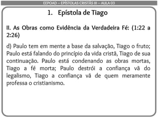 1. Epístola de Tiago
II. As Obras como Evidência da Verdadeira Fé: (1:22 a
2:26)
d) Paulo tem em mente a base da salvação, Tiago o fruto;
Paulo está falando do princípio da vida cristã, Tiago de sua
continuação. Paulo está condenando as obras mortas,
Tiago a fé morta; Paulo destrói a confiança vã do
legalismo, Tiago a confiança vã de quem meramente
professa o cristianismo.
EEPOAD – EPÍSTOLAS CRISTÃS III – AULA 03
 