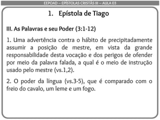 1. Epístola de Tiago
III. As Palavras e seu Poder (3:1-12)
1. Uma advertência contra o hábito de precipitadamente
assumir a posição de mestre, em vista da grande
responsabilidade desta vocação e dos perigos de ofender
por meio da palavra falada, a qual é o meio de instrução
usado pelo mestre (vs.1,2).
2. O poder da língua (vs.3-5), que é comparado com o
freio do cavalo, um leme e um fogo.
EEPOAD – EPÍSTOLAS CRISTÃS III – AULA 03
 