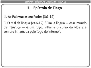 1. Epístola de Tiago
III. As Palavras e seu Poder (3:1-12)
3. O mal da língua (vs.6-12). "Sim, a língua — esse mundo
de injustiça — é um fogo. Inflama o curso da vida e é
sempre inflamada pelo fogo do inferno”.
EEPOAD – EPÍSTOLAS CRISTÃS III – AULA 03
 