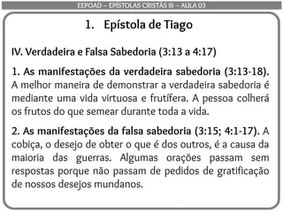 1. Epístola de Tiago
IV. Verdadeira e Falsa Sabedoria (3:13 a 4:17)
1. As manifestações da verdadeira sabedoria (3:13-18).
A melhor maneira de demonstrar a verdadeira sabedoria é
mediante uma vida virtuosa e frutífera. A pessoa colherá
os frutos do que semear durante toda a vida.
2. As manifestações da falsa sabedoria (3:15; 4:1-17). A
cobiça, o desejo de obter o que é dos outros, é a causa da
maioria das guerras. Algumas orações passam sem
respostas porque não passam de pedidos de gratificação
de nossos desejos mundanos.
EEPOAD – EPÍSTOLAS CRISTÃS III – AULA 03
 