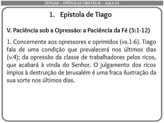 1. Epístola de Tiago
V. Paciência sob a Opressão: a Paciência da Fé (5:1-12)
1. Concernente aos opressores e oprimidos (vs.1-6). Tiago
fala de uma condição que prevalecerá nos últimos dias
(v.4); da opressão da classe de trabalhadores pelos ricos,
que acabará à vinda do Senhor. O julgamento dos ricos
ímpios à destruição de Jerusalém é uma fraca ilustração da
sua sorte nos últimos dias.
EEPOAD – EPÍSTOLAS CRISTÃS III – AULA 03
 