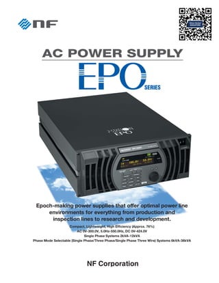 Epoch-making power supplies that offer optimal power line
environments for everything from production and
inspection lines to research and development.
Compact, Lightweight, High Efficiency (Approx. 76%)
AC 0V-300.0V, 5.0Hz-550.0Hz, DC 0V-424.0V
Single Phase Systems 2kVA-12kVA
Phase Mode Selectable (Single Phase/Three Phase/Single Phase Three Wire) Systems 6kVA-36kVA
NF Corporation
 