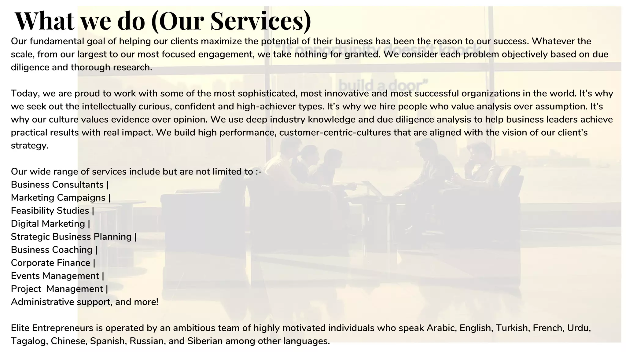 What we do (Our Services)
Our fundamental goal of helping our clients maximize the potential of their business has been the reason to our success. Whatever the
scale, from our largest to our most focused engagement, we take nothing for granted. We consider each problem objectively based on due
diligence and thorough research.
Today, we are proud to work with some of the most sophisticated, most innovative and most successful organizations in the world. It’s why
we seek out the intellectually curious, confident and high-achiever types. It’s why we hire people who value analysis over assumption. It’s
why our culture values evidence over opinion. We use deep industry knowledge and due diligence analysis to help business leaders achieve
practical results with real impact. We build high performance, customer-centric-cultures that are aligned with the vision of our client's
strategy.
Our wide range of services include but are not limited to :-
Business Consultants |
Marketing Campaigns |
Feasibility Studies |
Digital Marketing |
Strategic Business Planning |
Business Coaching |
Corporate Finance |
Events Management |
Project Management |
Administrative support, and more!
Elite Entrepreneurs is operated by an ambitious team of highly motivated individuals who speak Arabic, English, Turkish, French, Urdu,
Tagalog, Chinese, Spanish, Russian, and Siberian among other languages.
 