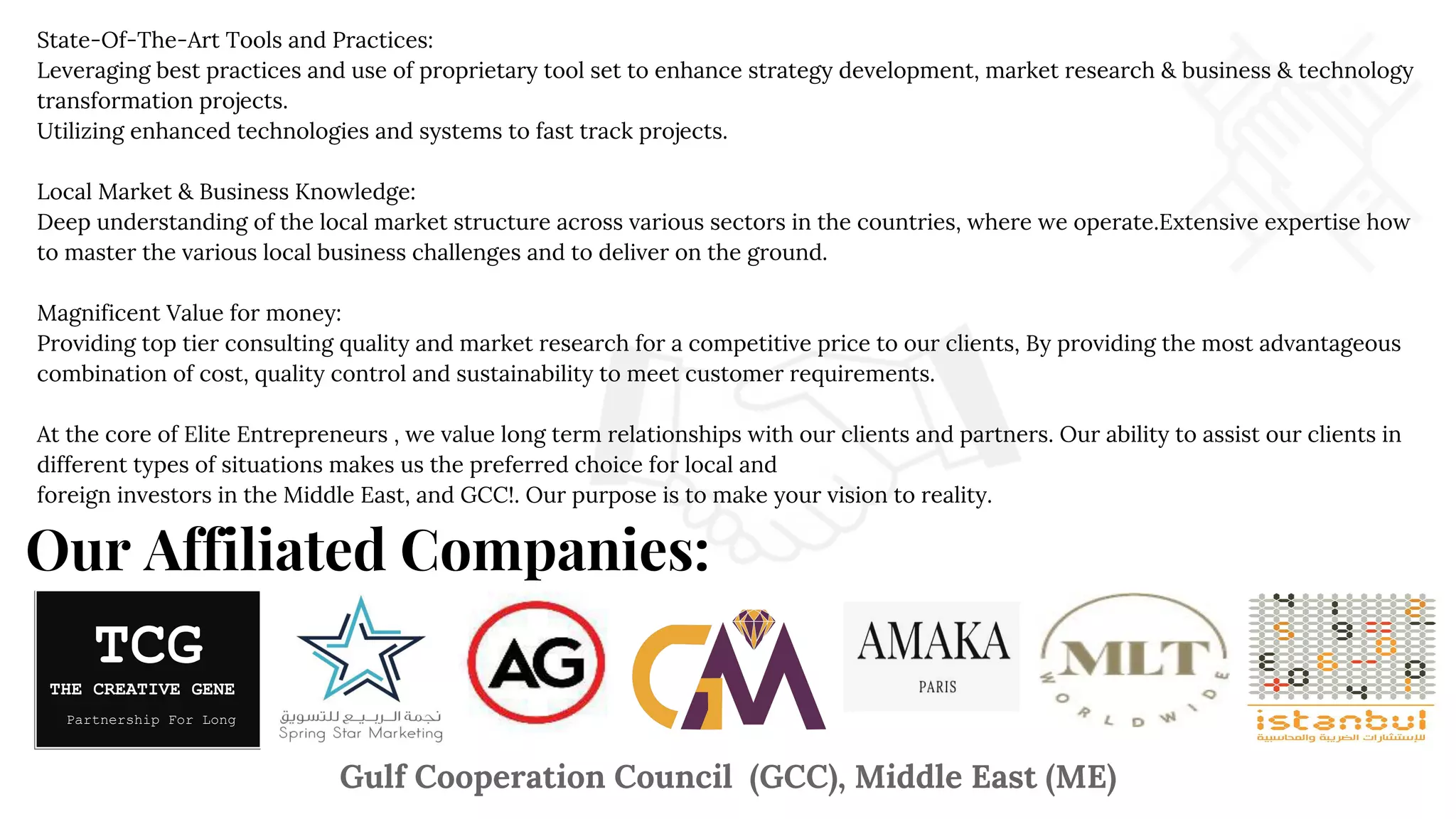 Our Affiliated Companies:
State-Of-The-Art Tools and Practices:
Leveraging best practices and use of proprietary tool set to enhance strategy development, market research & business & technology
transformation projects.
Utilizing enhanced technologies and systems to fast track projects.
Local Market & Business Knowledge:
Deep understanding of the local market structure across various sectors in the countries, where we operate.Extensive expertise how
to master the various local business challenges and to deliver on the ground.
Magnificent Value for money:
Providing top tier consulting quality and market research for a competitive price to our clients, By providing the most advantageous
combination of cost, quality control and sustainability to meet customer requirements.
At the core of Elite Entrepreneurs , we value long term relationships with our clients and partners. Our ability to assist our clients in
different types of situations makes us the preferred choice for local and
foreign investors in the Middle East, and GCC!. Our purpose is to make your vision to reality.
Gulf Cooperation Council (GCC), Middle East (ME)
TCG
THE CREATIVE GENE
Partnership For Long
 