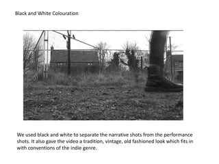 Black and White Colouration




We used black and white to separate the narrative shots from the performance
shots. It also gave the video a tradition, vintage, old fashioned look which fits in
with conventions of the indie genre.
 